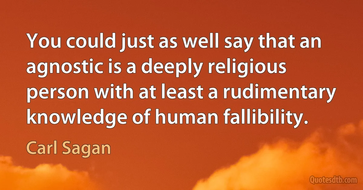 You could just as well say that an agnostic is a deeply religious person with at least a rudimentary knowledge of human fallibility. (Carl Sagan)