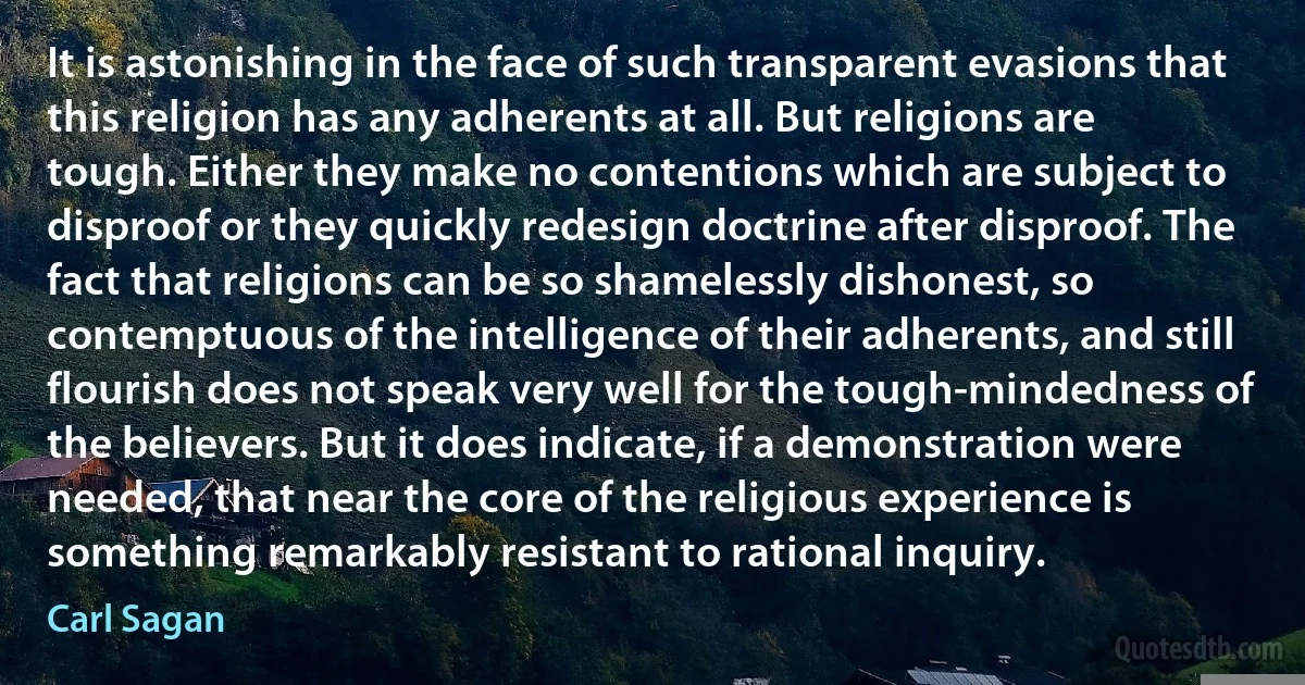 It is astonishing in the face of such transparent evasions that this religion has any adherents at all. But religions are tough. Either they make no contentions which are subject to disproof or they quickly redesign doctrine after disproof. The fact that religions can be so shamelessly dishonest, so contemptuous of the intelligence of their adherents, and still flourish does not speak very well for the tough-mindedness of the believers. But it does indicate, if a demonstration were needed, that near the core of the religious experience is something remarkably resistant to rational inquiry. (Carl Sagan)