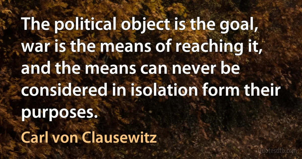 The political object is the goal, war is the means of reaching it, and the means can never be considered in isolation form their purposes. (Carl von Clausewitz)