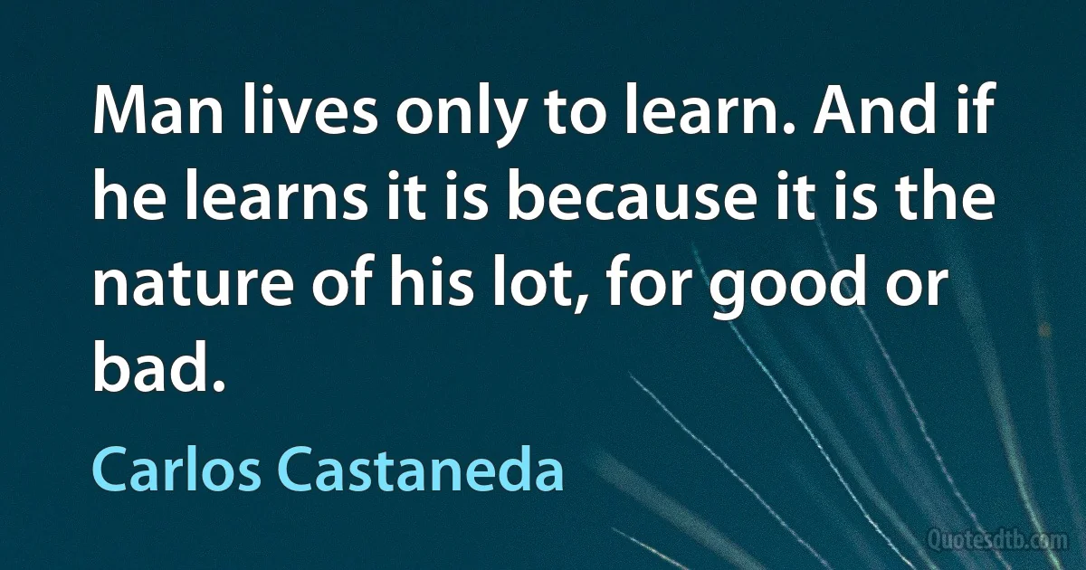 Man lives only to learn. And if he learns it is because it is the nature of his lot, for good or bad. (Carlos Castaneda)