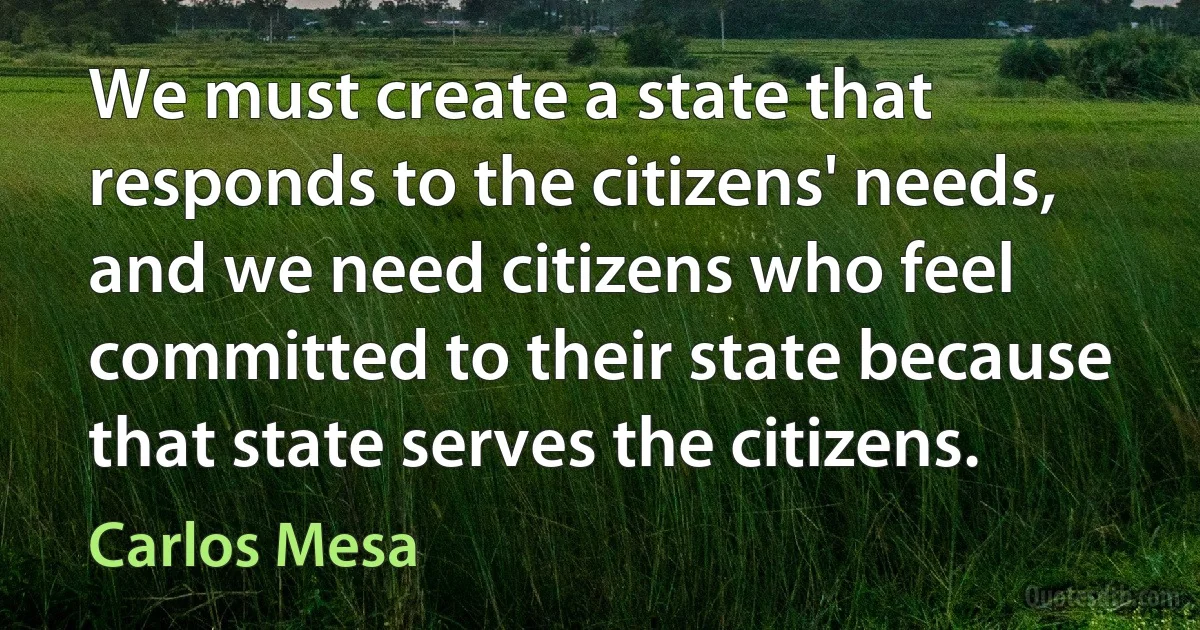 We must create a state that responds to the citizens' needs, and we need citizens who feel committed to their state because that state serves the citizens. (Carlos Mesa)