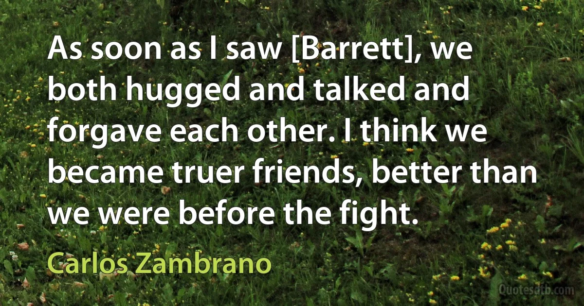 As soon as I saw [Barrett], we both hugged and talked and forgave each other. I think we became truer friends, better than we were before the fight. (Carlos Zambrano)