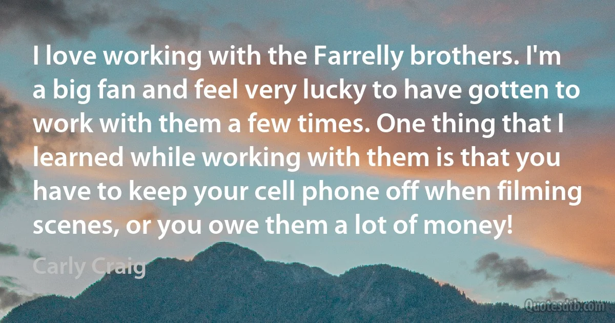 I love working with the Farrelly brothers. I'm a big fan and feel very lucky to have gotten to work with them a few times. One thing that I learned while working with them is that you have to keep your cell phone off when filming scenes, or you owe them a lot of money! (Carly Craig)