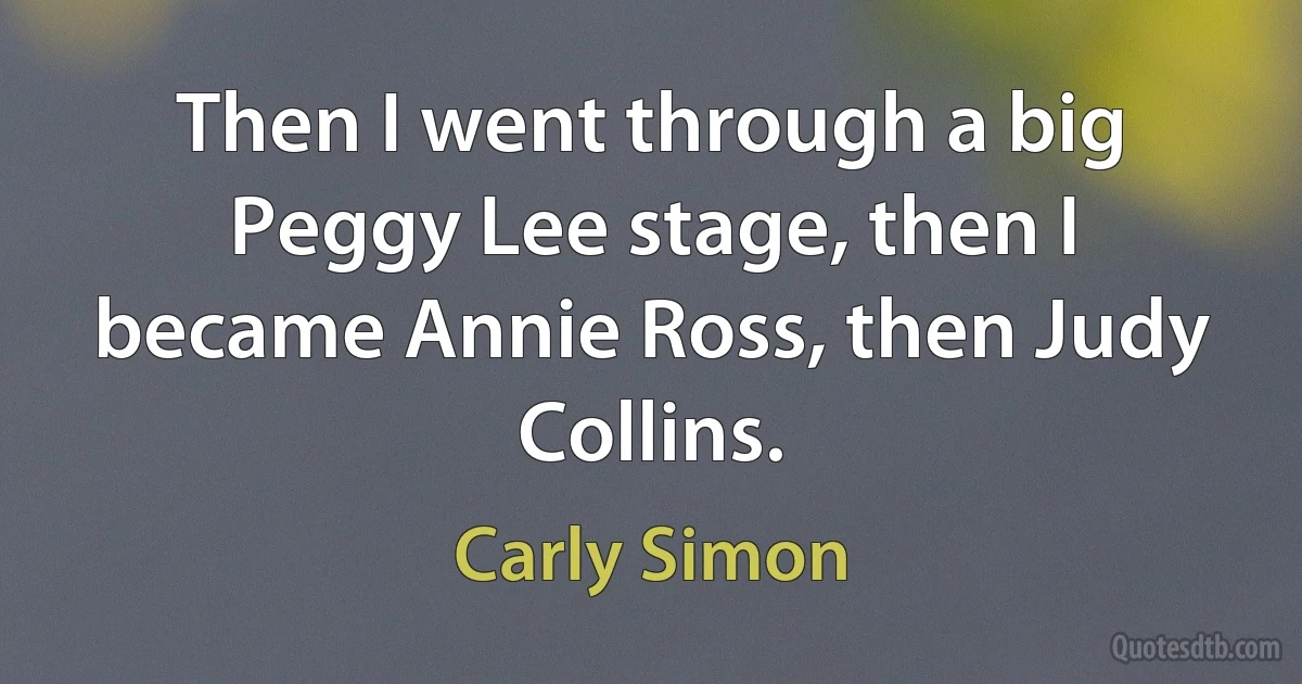 Then I went through a big Peggy Lee stage, then I became Annie Ross, then Judy Collins. (Carly Simon)