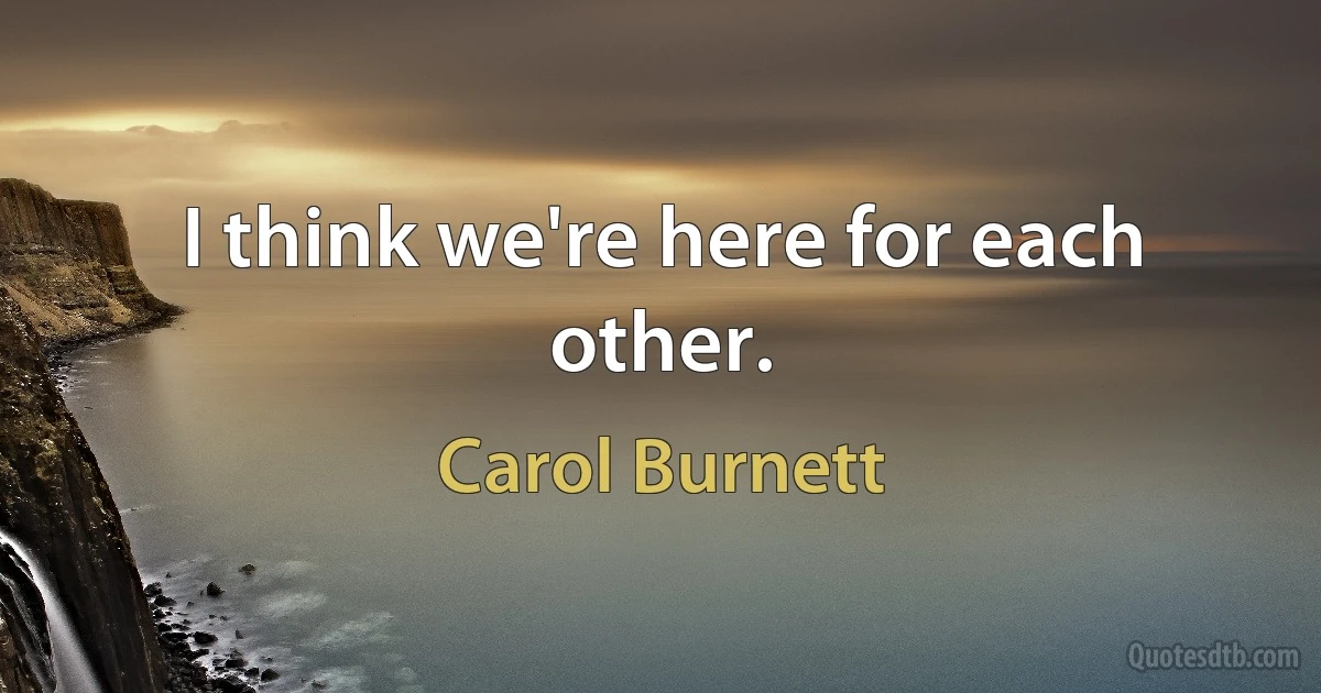 I think we're here for each other. (Carol Burnett)