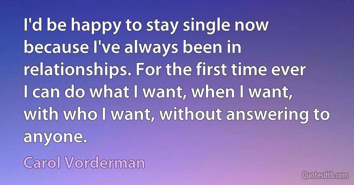 I'd be happy to stay single now because I've always been in relationships. For the first time ever I can do what I want, when I want, with who I want, without answering to anyone. (Carol Vorderman)