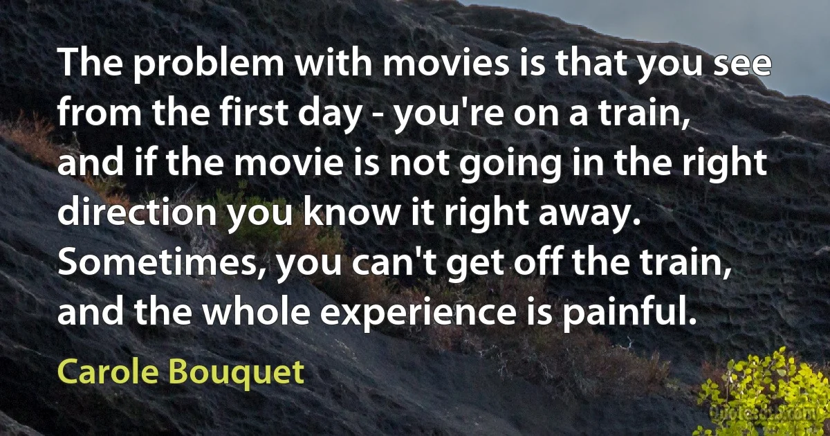 The problem with movies is that you see from the first day - you're on a train, and if the movie is not going in the right direction you know it right away. Sometimes, you can't get off the train, and the whole experience is painful. (Carole Bouquet)