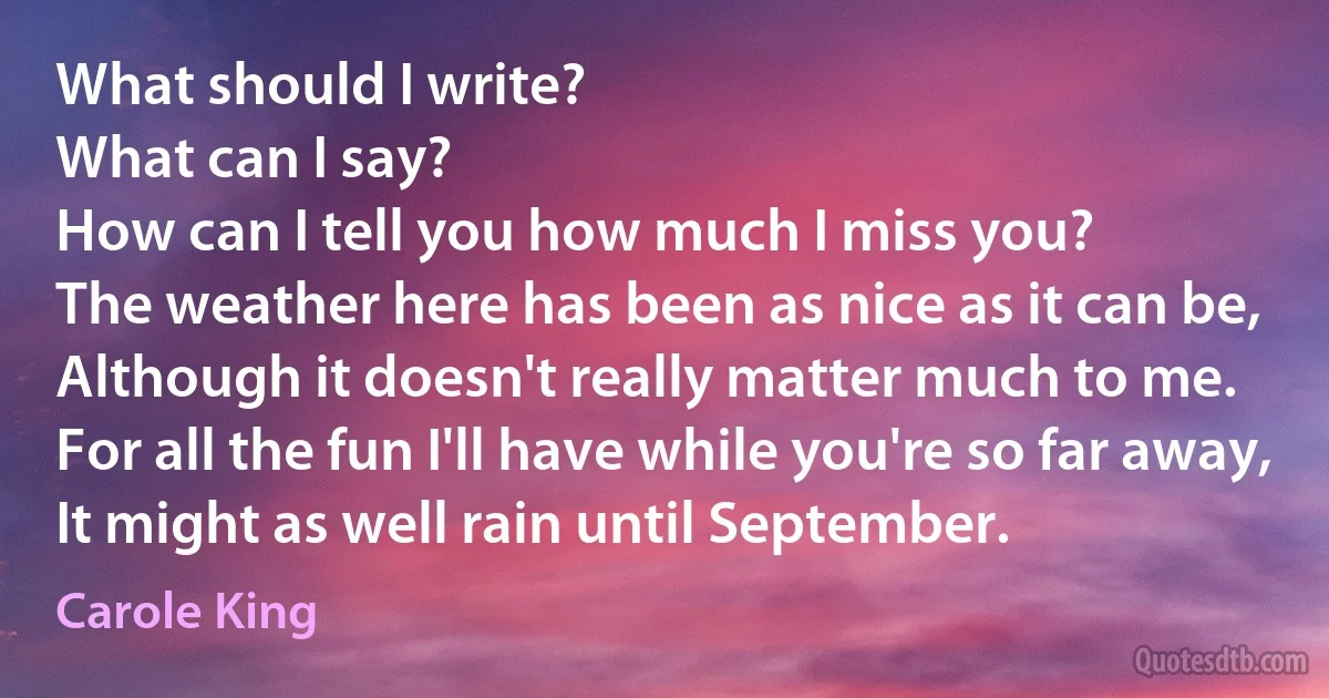 What should I write?
What can I say?
How can I tell you how much I miss you?
The weather here has been as nice as it can be,
Although it doesn't really matter much to me.
For all the fun I'll have while you're so far away,
It might as well rain until September. (Carole King)