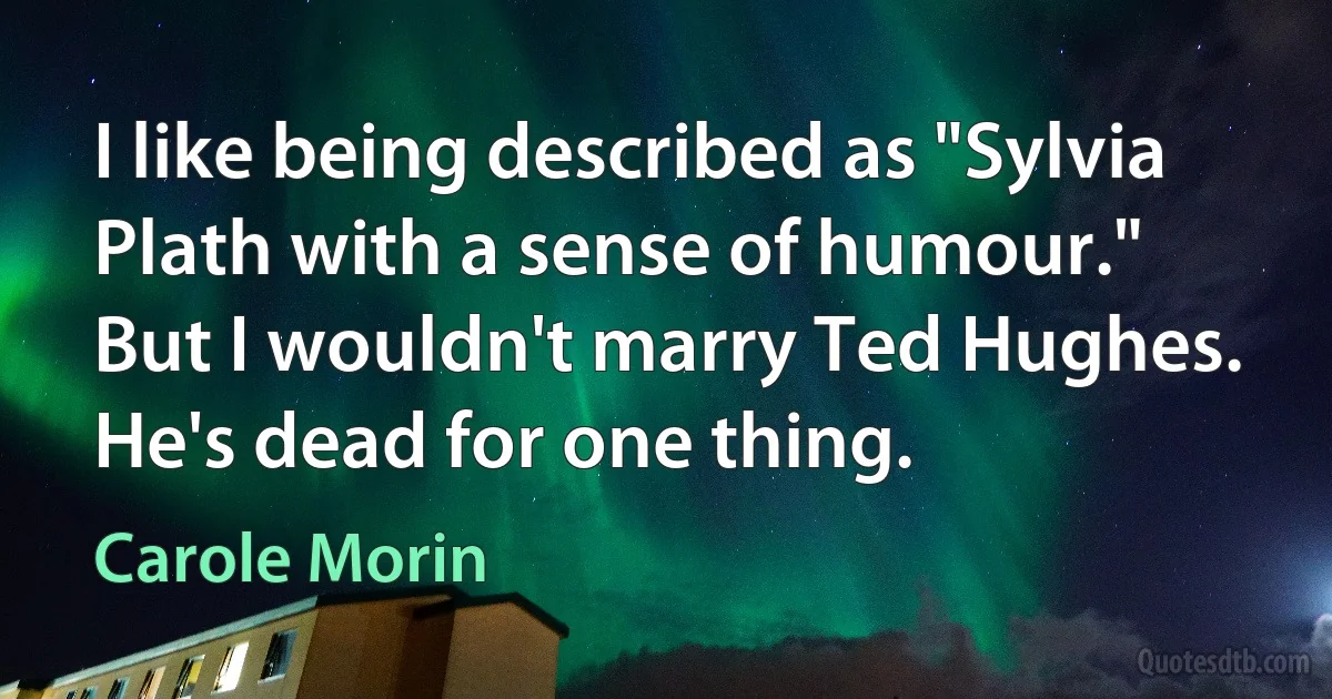 I like being described as "Sylvia Plath with a sense of humour." But I wouldn't marry Ted Hughes. He's dead for one thing. (Carole Morin)