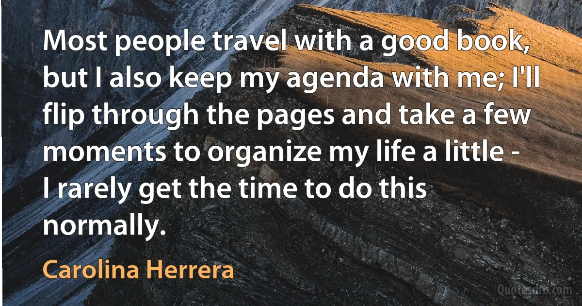 Most people travel with a good book, but I also keep my agenda with me; I'll flip through the pages and take a few moments to organize my life a little - I rarely get the time to do this normally. (Carolina Herrera)