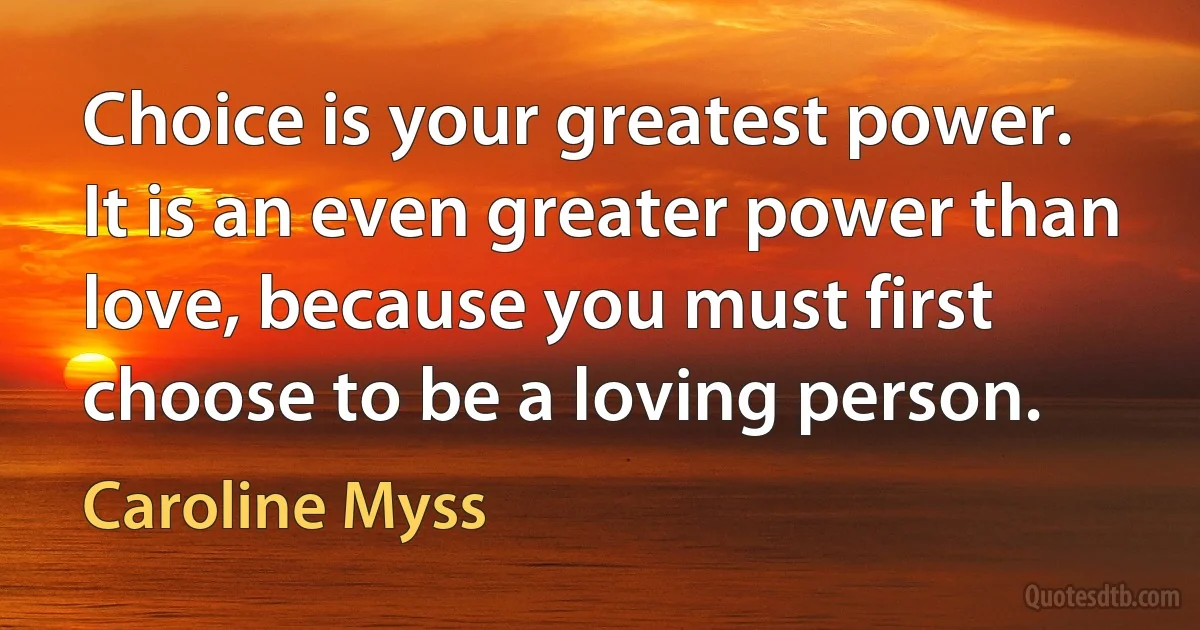 Choice is your greatest power. It is an even greater power than love, because you must first choose to be a loving person. (Caroline Myss)