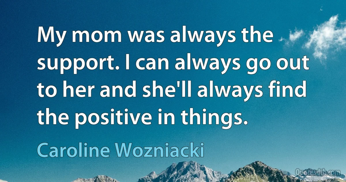 My mom was always the support. I can always go out to her and she'll always find the positive in things. (Caroline Wozniacki)