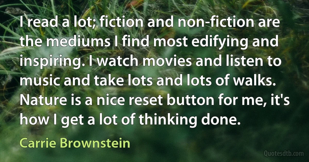 I read a lot; fiction and non-fiction are the mediums I find most edifying and inspiring. I watch movies and listen to music and take lots and lots of walks. Nature is a nice reset button for me, it's how I get a lot of thinking done. (Carrie Brownstein)