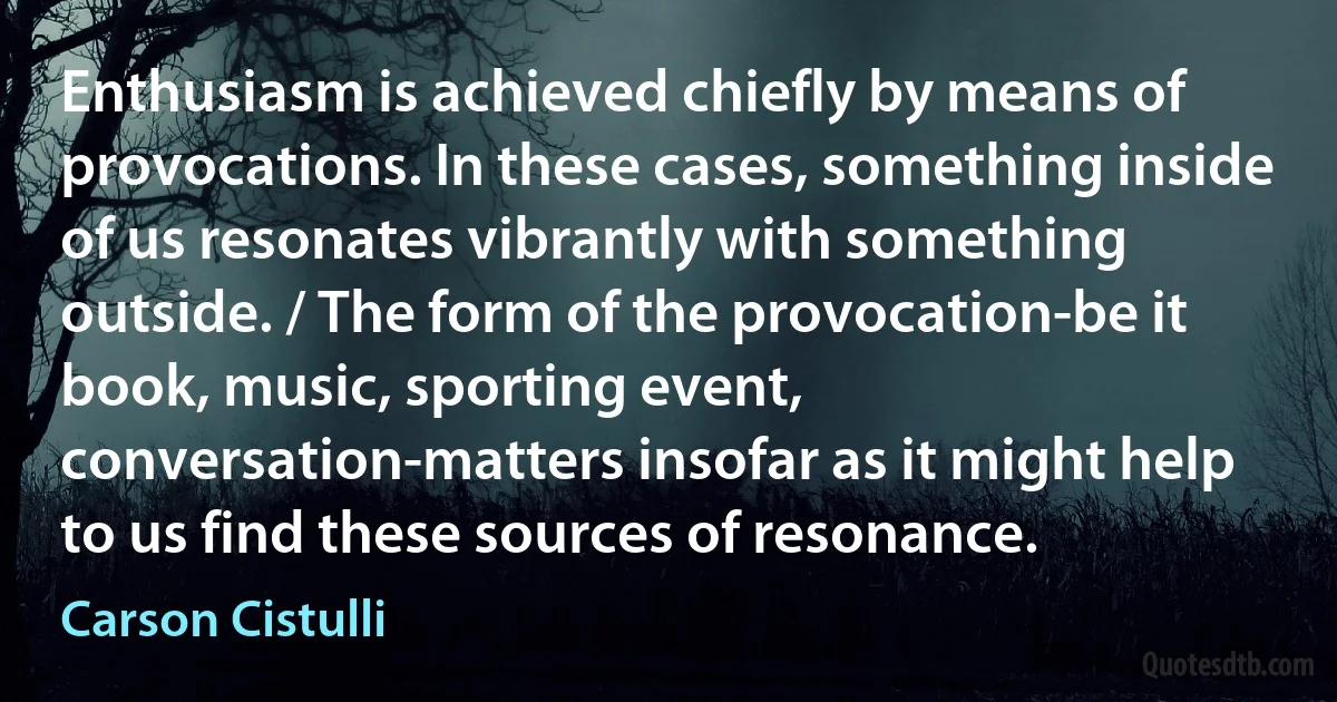 Enthusiasm is achieved chiefly by means of provocations. In these cases, something inside of us resonates vibrantly with something outside. / The form of the provocation-be it book, music, sporting event, conversation-matters insofar as it might help to us find these sources of resonance. (Carson Cistulli)