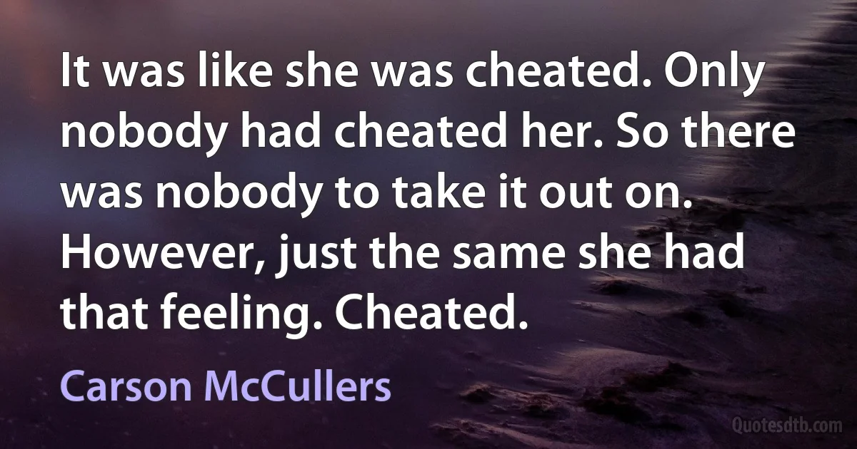 It was like she was cheated. Only nobody had cheated her. So there was nobody to take it out on. However, just the same she had that feeling. Cheated. (Carson McCullers)