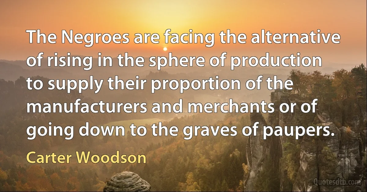 The Negroes are facing the alternative of rising in the sphere of production to supply their proportion of the manufacturers and merchants or of going down to the graves of paupers. (Carter Woodson)