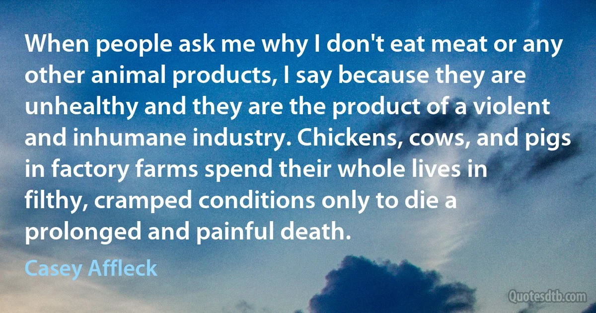 When people ask me why I don't eat meat or any other animal products, I say because they are unhealthy and they are the product of a violent and inhumane industry. Chickens, cows, and pigs in factory farms spend their whole lives in filthy, cramped conditions only to die a prolonged and painful death. (Casey Affleck)