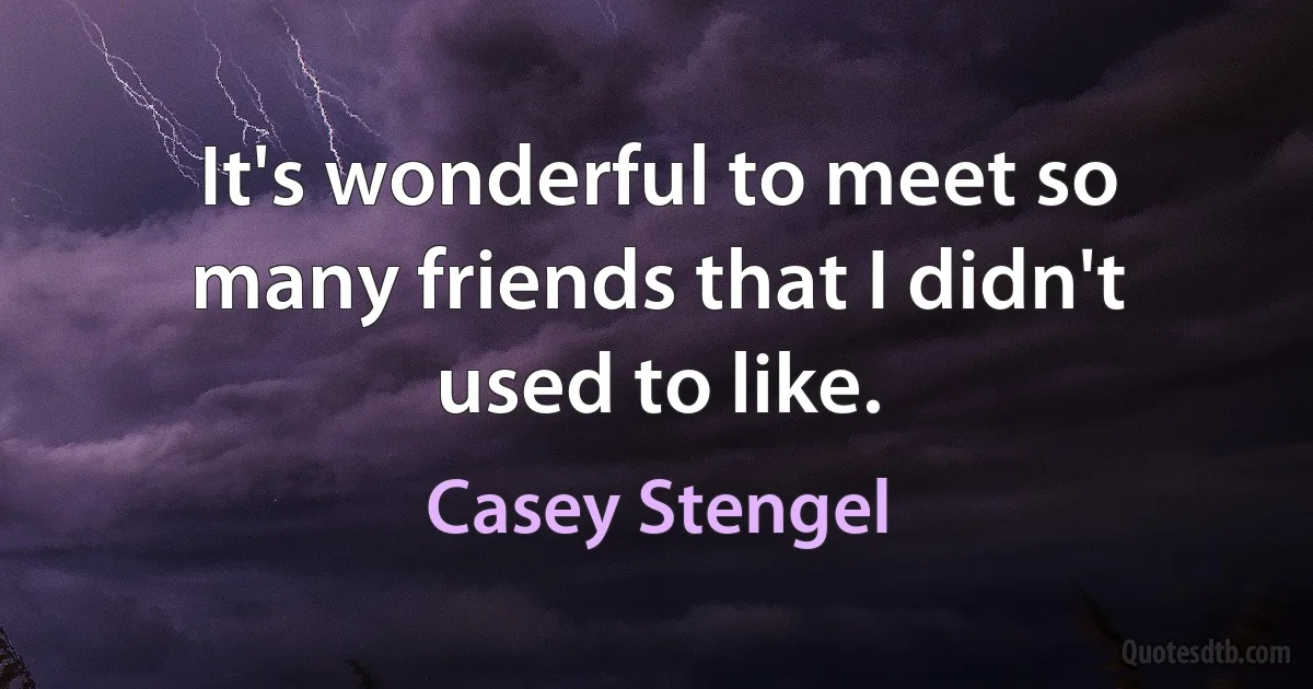 It's wonderful to meet so many friends that I didn't used to like. (Casey Stengel)