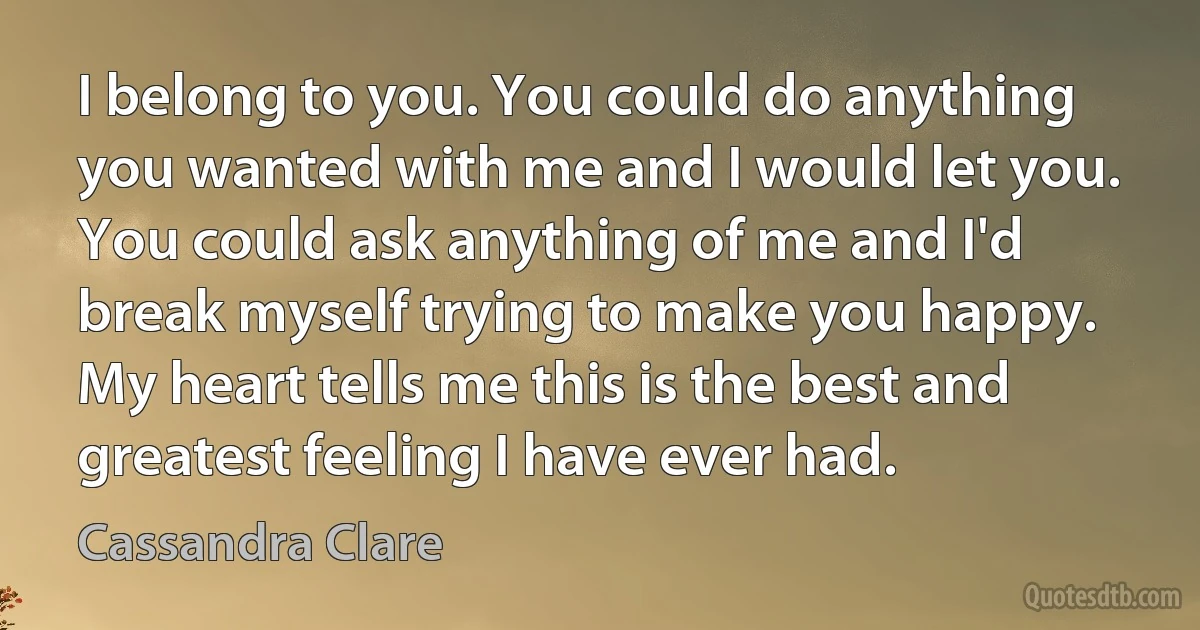 I belong to you. You could do anything you wanted with me and I would let you. You could ask anything of me and I'd break myself trying to make you happy. My heart tells me this is the best and greatest feeling I have ever had. (Cassandra Clare)