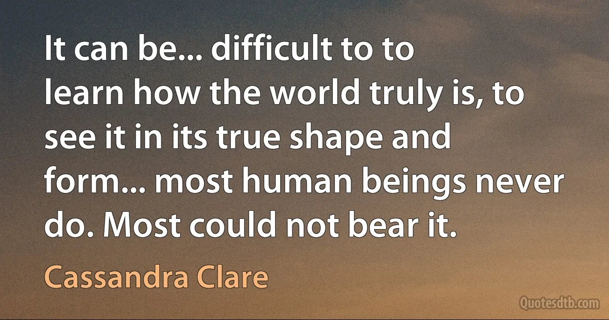 It can be... difficult to to learn how the world truly is, to see it in its true shape and form... most human beings never do. Most could not bear it. (Cassandra Clare)