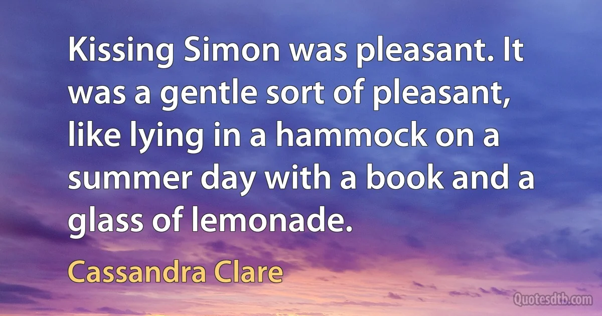 Kissing Simon was pleasant. It was a gentle sort of pleasant, like lying in a hammock on a summer day with a book and a glass of lemonade. (Cassandra Clare)