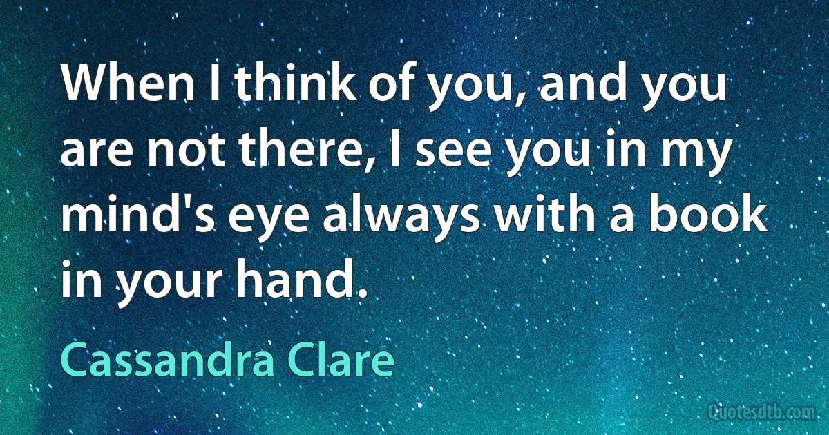 When I think of you, and you are not there, I see you in my mind's eye always with a book in your hand. (Cassandra Clare)