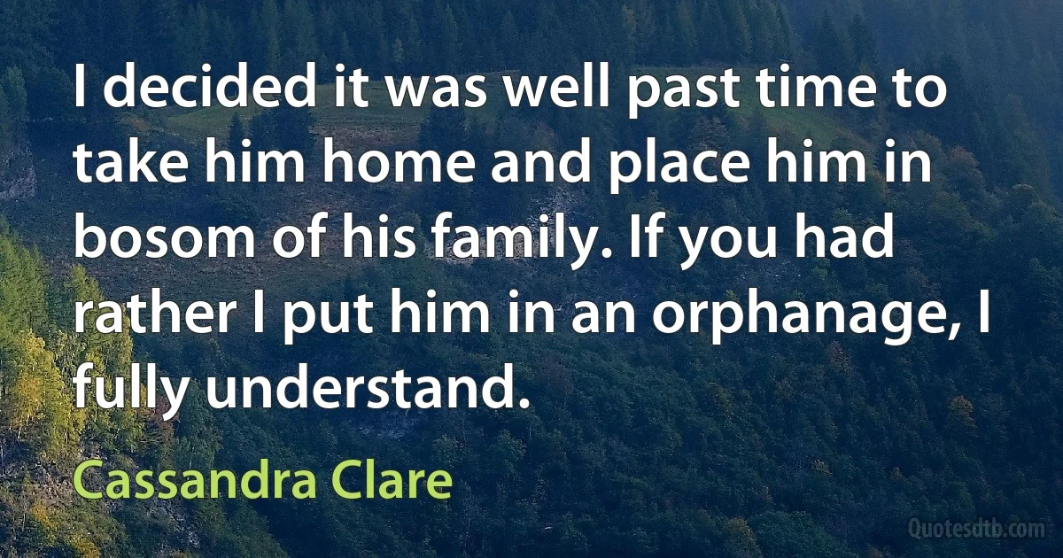 I decided it was well past time to take him home and place him in bosom of his family. If you had rather I put him in an orphanage, I fully understand. (Cassandra Clare)