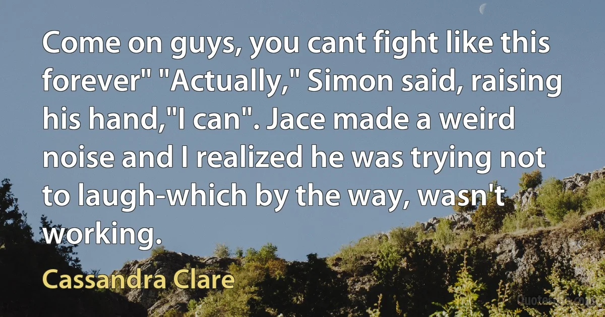 Come on guys, you cant fight like this forever" "Actually," Simon said, raising his hand,"I can". Jace made a weird noise and I realized he was trying not to laugh-which by the way, wasn't working. (Cassandra Clare)