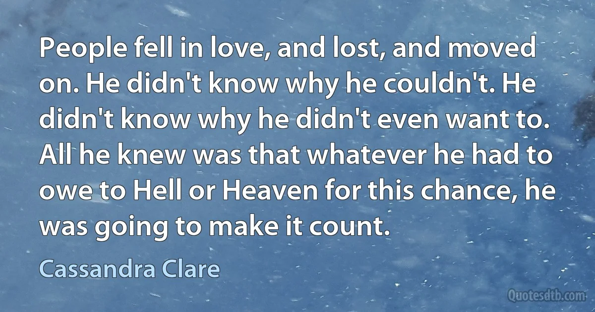 People fell in love, and lost, and moved on. He didn't know why he couldn't. He didn't know why he didn't even want to. All he knew was that whatever he had to owe to Hell or Heaven for this chance, he was going to make it count. (Cassandra Clare)