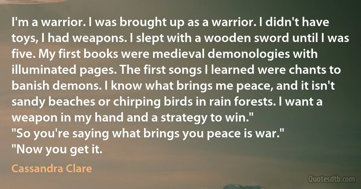 I'm a warrior. I was brought up as a warrior. I didn't have toys, I had weapons. I slept with a wooden sword until I was five. My first books were medieval demonologies with illuminated pages. The first songs I learned were chants to banish demons. I know what brings me peace, and it isn't sandy beaches or chirping birds in rain forests. I want a weapon in my hand and a strategy to win."
"So you're saying what brings you peace is war."
"Now you get it. (Cassandra Clare)