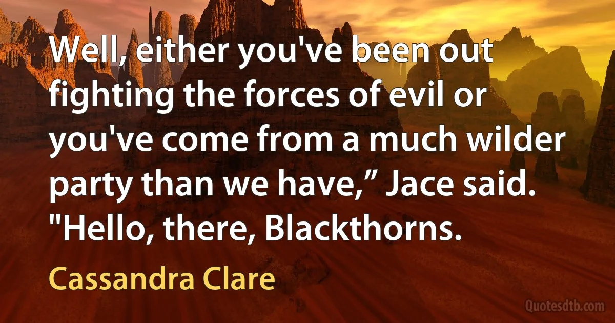 Well, either you've been out fighting the forces of evil or you've come from a much wilder party than we have,” Jace said.
"Hello, there, Blackthorns. (Cassandra Clare)