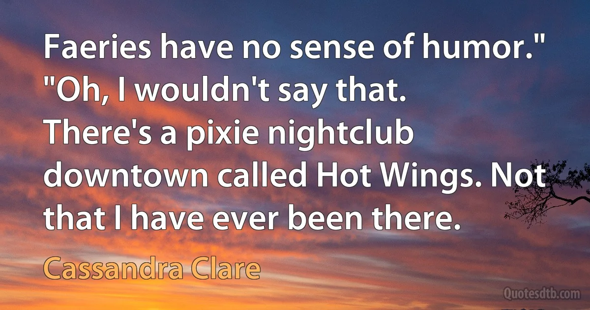 Faeries have no sense of humor."
"Oh, I wouldn't say that. There's a pixie nightclub downtown called Hot Wings. Not that I have ever been there. (Cassandra Clare)