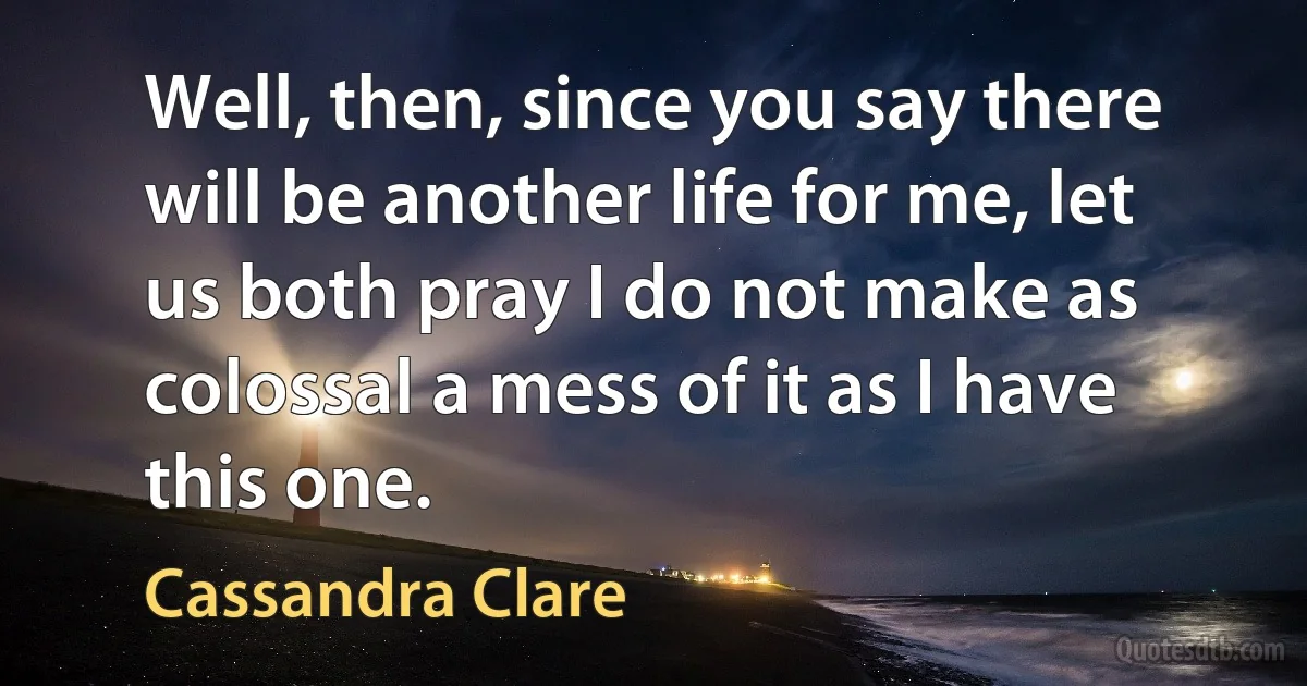 Well, then, since you say there will be another life for me, let us both pray I do not make as colossal a mess of it as I have this one. (Cassandra Clare)