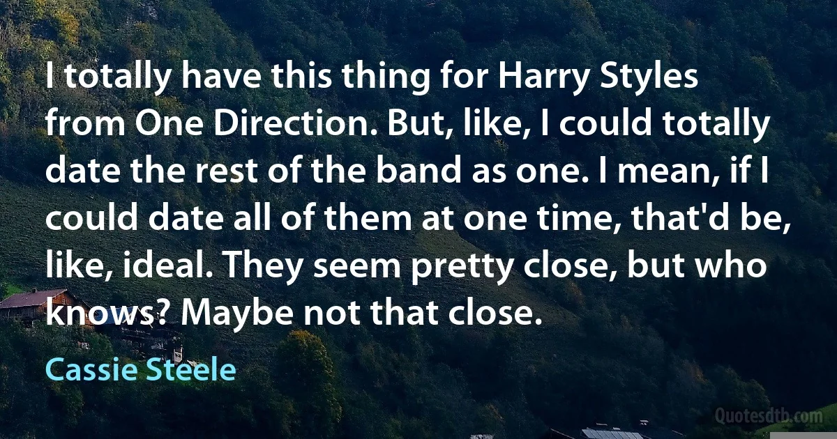 I totally have this thing for Harry Styles from One Direction. But, like, I could totally date the rest of the band as one. I mean, if I could date all of them at one time, that'd be, like, ideal. They seem pretty close, but who knows? Maybe not that close. (Cassie Steele)