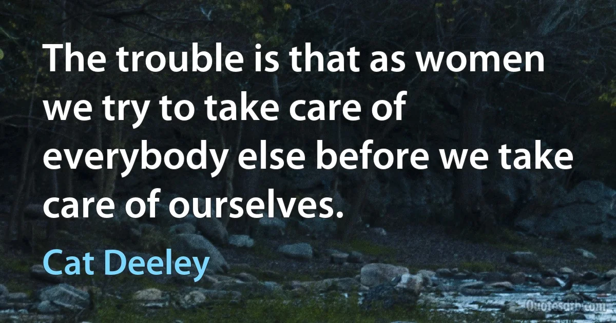 The trouble is that as women we try to take care of everybody else before we take care of ourselves. (Cat Deeley)