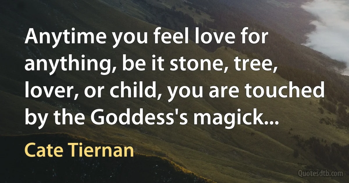 Anytime you feel love for anything, be it stone, tree, lover, or child, you are touched by the Goddess's magick... (Cate Tiernan)