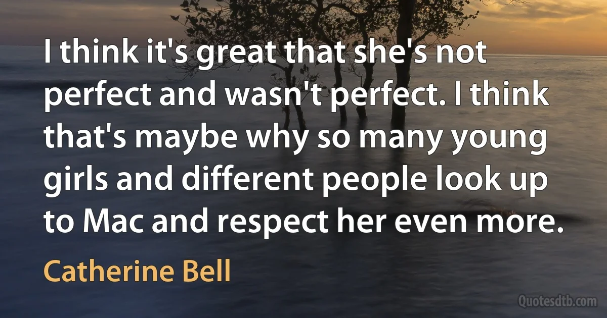 I think it's great that she's not perfect and wasn't perfect. I think that's maybe why so many young girls and different people look up to Mac and respect her even more. (Catherine Bell)