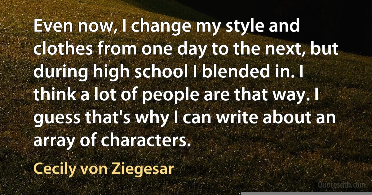 Even now, I change my style and clothes from one day to the next, but during high school I blended in. I think a lot of people are that way. I guess that's why I can write about an array of characters. (Cecily von Ziegesar)