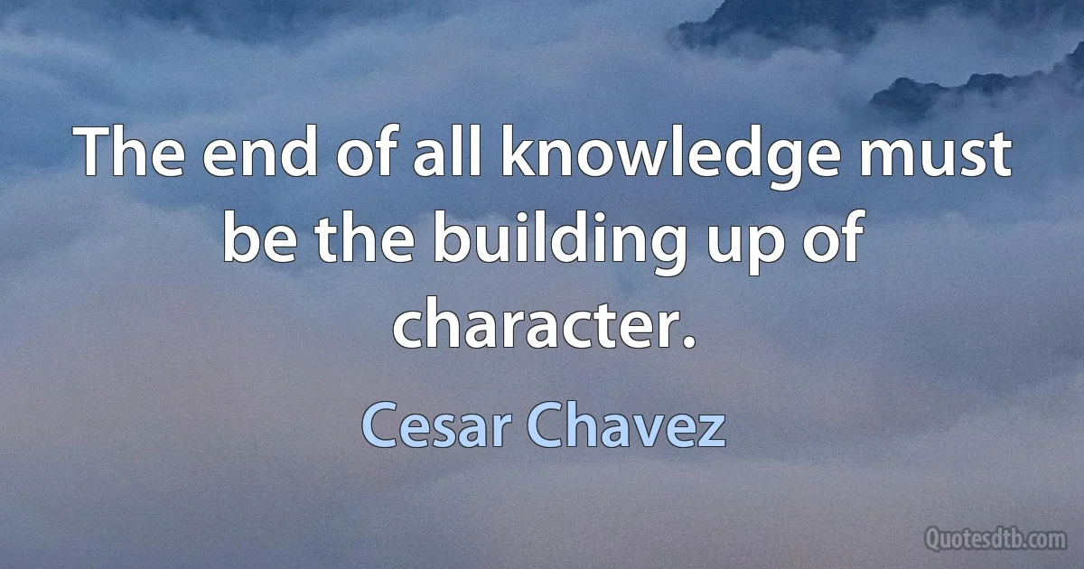 The end of all knowledge must be the building up of character. (Cesar Chavez)