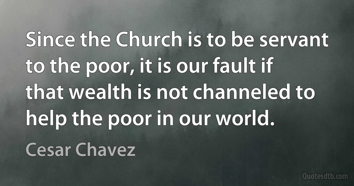 Since the Church is to be servant to the poor, it is our fault if that wealth is not channeled to help the poor in our world. (Cesar Chavez)