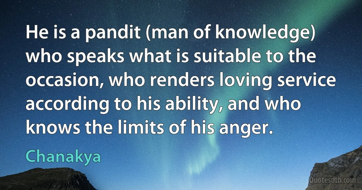 He is a pandit (man of knowledge) who speaks what is suitable to the occasion, who renders loving service according to his ability, and who knows the limits of his anger. (Chanakya)