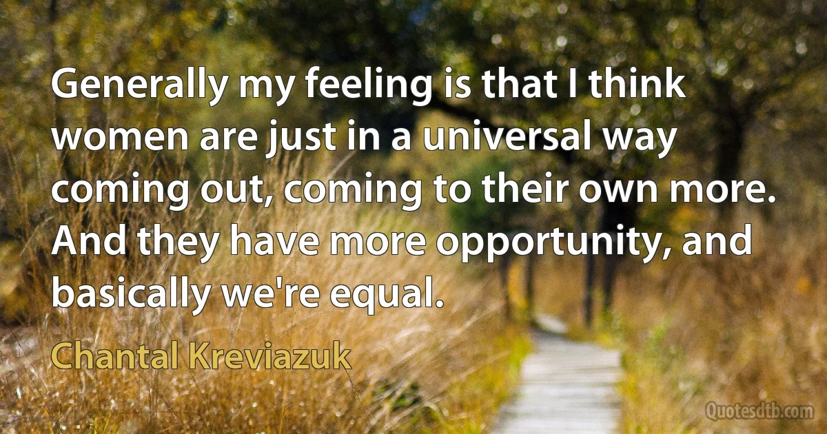 Generally my feeling is that I think women are just in a universal way coming out, coming to their own more. And they have more opportunity, and basically we're equal. (Chantal Kreviazuk)