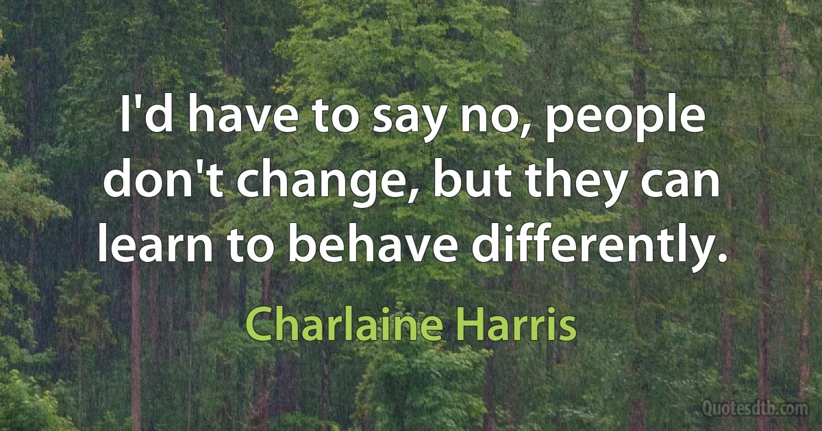 I'd have to say no, people don't change, but they can learn to behave differently. (Charlaine Harris)