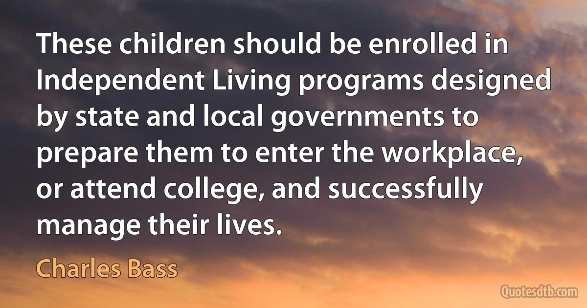 These children should be enrolled in Independent Living programs designed by state and local governments to prepare them to enter the workplace, or attend college, and successfully manage their lives. (Charles Bass)