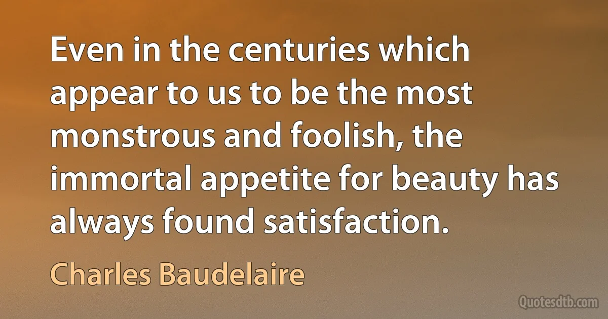 Even in the centuries which appear to us to be the most monstrous and foolish, the immortal appetite for beauty has always found satisfaction. (Charles Baudelaire)