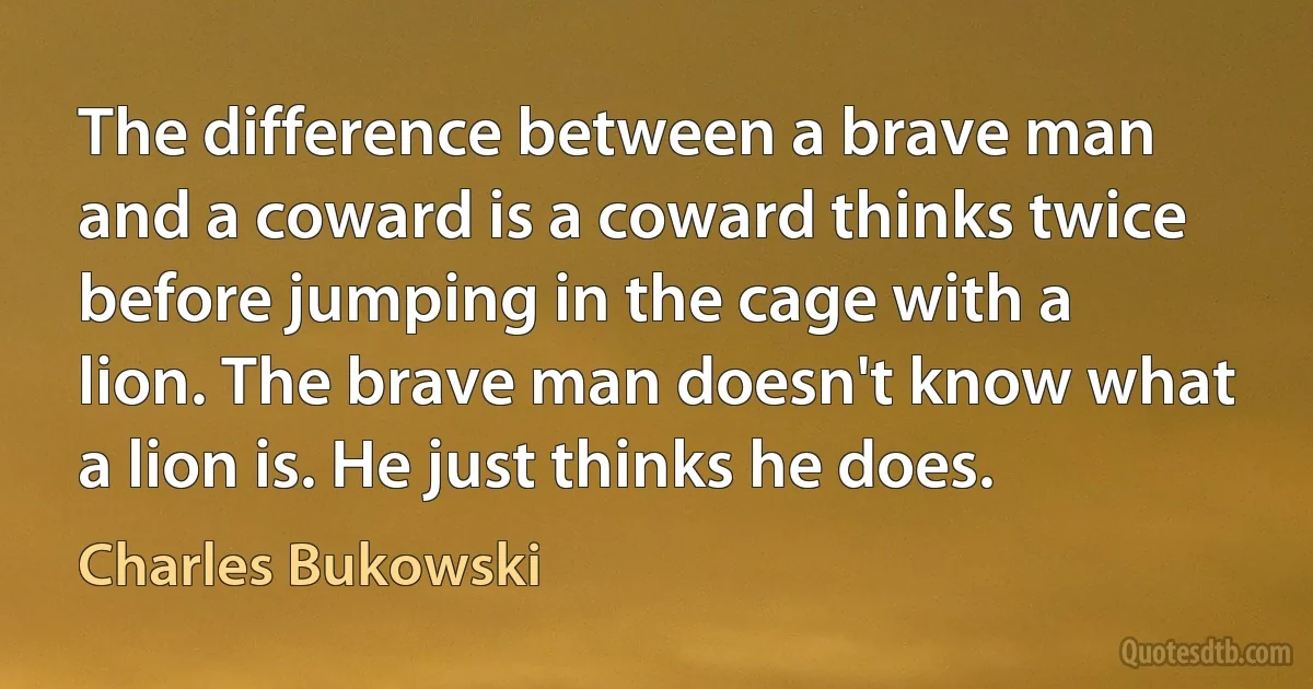 The difference between a brave man and a coward is a coward thinks twice before jumping in the cage with a lion. The brave man doesn't know what a lion is. He just thinks he does. (Charles Bukowski)