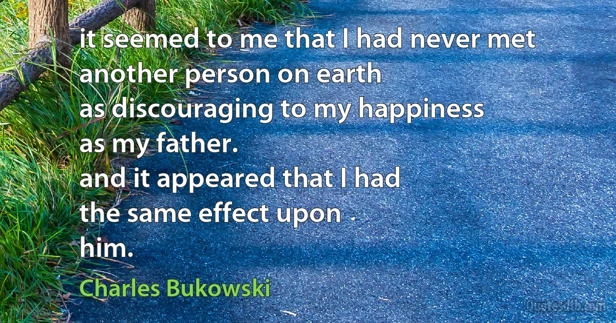 it seemed to me that I had never met
another person on earth
as discouraging to my happiness
as my father.
and it appeared that I had
the same effect upon
him. (Charles Bukowski)