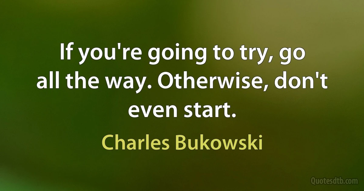 If you're going to try, go all the way. Otherwise, don't even start. (Charles Bukowski)