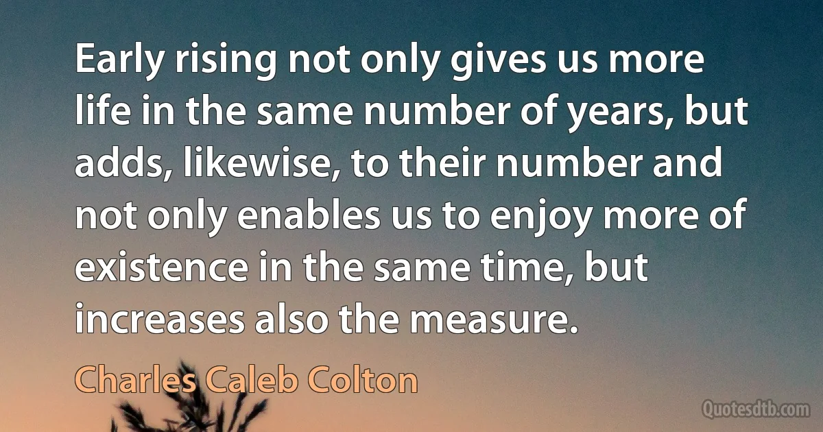 Early rising not only gives us more life in the same number of years, but adds, likewise, to their number and not only enables us to enjoy more of existence in the same time, but increases also the measure. (Charles Caleb Colton)