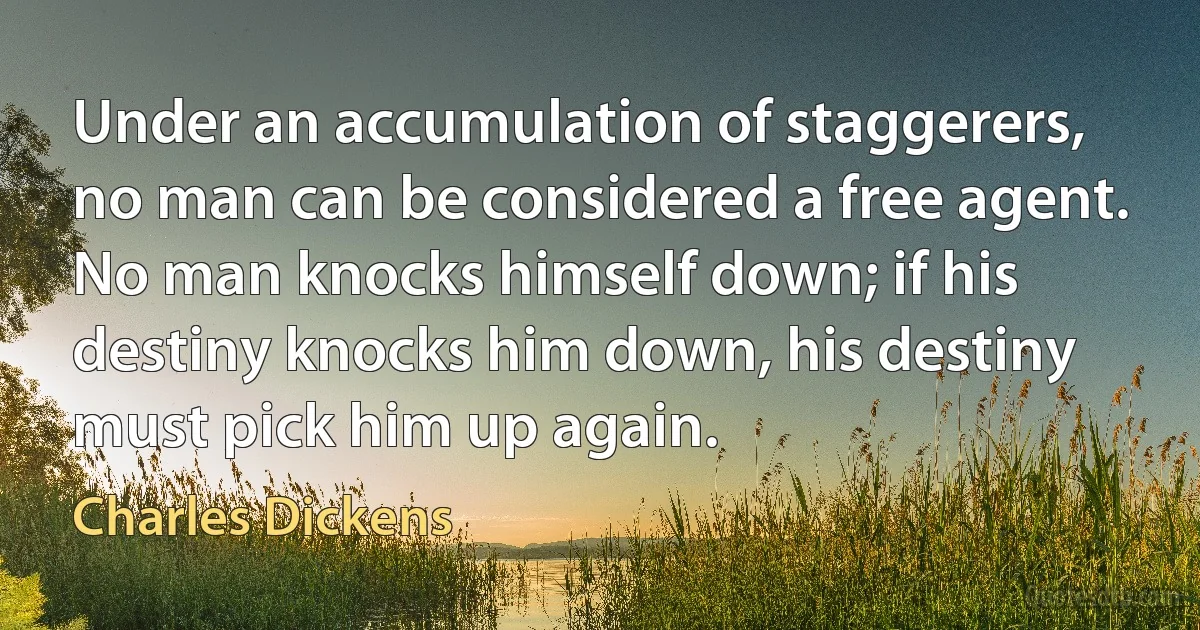 Under an accumulation of staggerers, no man can be considered a free agent. No man knocks himself down; if his destiny knocks him down, his destiny must pick him up again. (Charles Dickens)